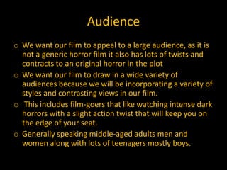 Audience
o We want our film to appeal to a large audience, as it is
  not a generic horror film it also has lots of twists and
  contracts to an original horror in the plot
o We want our film to draw in a wide variety of
  audiences because we will be incorporating a variety of
  styles and contrasting views in our film.
o This includes film-goers that like watching intense dark
  horrors with a slight action twist that will keep you on
  the edge of your seat.
o Generally speaking middle-aged adults men and
  women along with lots of teenagers mostly boys.
 