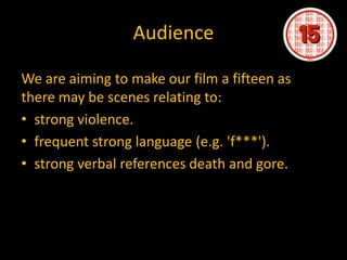 Audience

We are aiming to make our film a fifteen as
there may be scenes relating to:
• strong violence.
• frequent strong language (e.g. 'f***').
• strong verbal references death and gore.
 