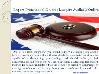 Expert Professional Divorce Lawyers Available Online
One of the main things that you should judge while seeking one among
best divorce lawyers in Delhi is that he should be empathetic. He should be
capable of understanding your feelings and should make you feel
comfortable around him so that you can talk to him in a free and transparent
manner. He should understand that the decision of breaking a marriage or
marriage annulment is not an easy thing to go through and thus should offer
you some emotional support as well. www.chargebackers.in
 