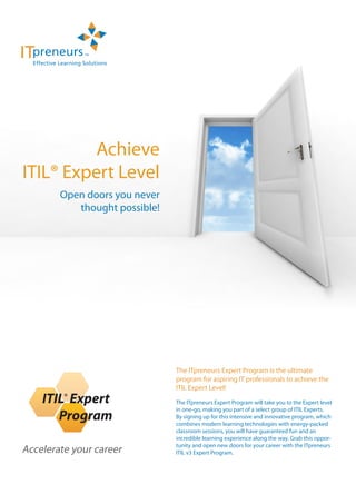 Achieve
ITIL® Expert Level
        Open doors you never
           thought possible!




                               The ITpreneurs Expert Program is the ultimate
                               program for aspiring IT professionals to achieve the
                               ITIL Expert Level!
         ®
                               The ITpreneurs Expert Program will take you to the Expert level
                               in one-go, making you part of a select group of ITIL Experts.
                               By signing up for this intensive and innovative program, which
                               combines modern learning technologies with energy-packed
                               classroom sessions, you will have guaranteed fun and an
                               incredible learning experience along the way. Grab this oppor-
                               tunity and open new doors for your career with the ITpreneurs
Accelerate your career         ITIL v3 Expert Program.
 