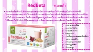 • เรดเบต้า เต็มเปี่ ยมไปด้วยความอุดมสมบูรณ์ทางธรรมชาติและได้รับการพิสูจน์แล้วว่าช่วยทาให้
โคเลสเตอรอลลดลง ราข้าวโอ๊ตและราข้าวบาเล่ย์ทางานโดยการซึมซับโคเลสเตอรอลส่วนเกินขณะที่ผ่าน
เข้าไปในร่างกายของคุณ มันเป็นแหล่งที่อุดมสมบูรณ์และเป็นธรรมชาติของเส้นใยเบต้ากลุแคนที่ละลาย
ได้ซึ่งแสดงให้เห็นว่าทาให้โคเลสเตอรอลในเลือดลดลงและลดความเสี่ยงของโรคเส้นเลือดหัวใจ
- สารอาหารครบถ้วน
- ลดความดันโลหิต
- ลดโคเลสเตอรอล
- ช่วยดูแลตับ
- ช่วยเรื่องสุขภาพหลอดเลือดหัวใจ
- ระบบการย่อยดีขึ้น
- ควบคุมกลูโคสในเลือด
- ต้านอนุมูลอิสระ
- บารุงกระดูก
RedBeta เรดเบต้ำ
 