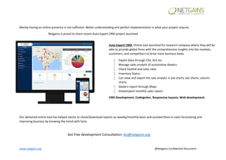 www.netgains.org @Netgains Confidential Document
Merely having an online presence is not sufficient. Better understanding and perfect implementation is what your project require.
Netgains is proud to share recent Auto Expert CRM project launched
Our delivered online tool has helped clients to check/download reports on weekly/monthly basis and assisted them in sales forecasting and
improving business by knowing the trend with facts.
Get free development Consultation: biz@netgains.org
Auto Expert CRM: Online tool launched for research company where they will be
able to provide global firms with the comprehensive insights into the markets,
customers, and competitors to drive more business leads.
 Export Data through CSV, XLS etc.
 Manage sales analytic of automotive dealers
 Check footfall and sales ratio
 Inventory Status
 Can view and export the sale analytic in pie charts, bar charts, column
charts
 Dealers report through Maps
 View/export monthly sales report
CMS Development, Codeigniter, Responsive layouts, Web development.
 