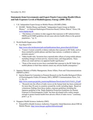 November 16, 2012

Statements from Governments and Expert Panels Concerning Health Effects
and Safe Exposure Levels of Radiofrequency Energy (2000- 2012)
1. U.K. Independent Expert Group on Mobile Phones (IEGMP) (2000)
 IEGMP, “Mobile Phones and Health,” Independent Expert Group on Mobile
Phones,” c/o National Radiological Protection Board, Chilton, Didcot,” Oxon, UK.
www.iegmp.org.uk
o “The balance of evidence to date suggests that exposures to RF radiation below
NRPB and ICNIRP guidelines do not cause adverse health effects to the general
population...” (p. 3).
2. World Health Organization (2000)
 Fact Sheet N193
http://www.who.int/docstore/peh-emf/publications/facts_press/efact/efs193.html
o “Cancer: Current scientific evidence indicates that exposure to RF fields, such as
those emitted by mobile phones and their base stations, is unlikely to induce or
promote cancers.”
o “Other health risks: Scientists have reported other effects of using mobile phones
including changes in brain activity, reaction times, and sleep patterns. These
effects are small and have no apparent health significance.”
o “None of the recent reviews have concluded that exposure to the RF fields from
mobile phones or their base stations causes any adverse health consequence.”
3. Japanese Ministry of Public Management, Home Affairs, Posts and Telecommunications
(MPHPT) (2001)
 Interim Report by Committee to Promote Research on the Possible Biological Effects
of Electromagnetic Fields (30 January 2001), MPHPT Communications News, Vol.
11, No. 23.
http://www.soumu.go.jp/joho_tsusin/eng/Releases/NewsLetter/Vol11/Vol11_23.pdf
o “Research into the effects of radio waves on the human body has been conducted
for more than 50 years in countries around the world, including Japan. Based on
voluminous findings from those studies, exposure guidelines including the
Japanese guideline of the ‘Radio Radiation Protection Guidelines for Human
Exposure to Electromagnetic Fields’ has been developed with a safety margin
enough to protect human health from adverse effects of radio waves.” (summary
point 1, p. 3)
4. Singapore Health Sciences Authority (2002)
 Pulse@HSA (Health Sciences Authority), Frequently Asked Questions about EME &
Mobile Phones http://www.hsa.gov.sg/docs/fullversion.pdf

1

 
