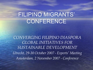 FILIPINO MIGRANTS’ CONFERENCE CONVERGING FILIPINO DIASPORA GLOBAL INITIATIVES FOR SUSTAINABLE DEVELOPMENT Utrecht, 29-30 October 2007 - Experts’ Meeting Amsterdam, 2 November 2007 - Conference 