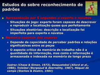 Estudos do sobre reconhecimento de
padrões
 Apresentação por 5 segundos a experts e novatos
 Situações de jogo: experts foram capazes de descrever
e reproduzir a localização quase que perfeitamente
 Situações aleatórias: descrição e localização foi
imperfeita para experts e novatos
 Memória superior dos experts
 Depende da capacidade de perceber padrões e relações
significativas entre as peças
 O aspecto crítico da memória de trabalho não é a
quantidade de informação, mas como a informação é
armazenada e indexada na memória de longo prazo
Xadrez (Chase & Simon, 1973), Basquetebol (Allard et al.,
1980), Voleibol (Borgeaud & Abernethy, 1987), Hóquei de
campo (Starkes & Deakin, 1984)
 