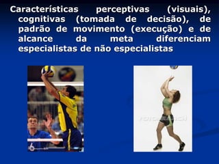 Características perceptivas (visuais),
cognitivas (tomada de decisão), de
padrão de movimento (execução) e de
alcance da meta diferenciam
especialistas de não especialistas
 