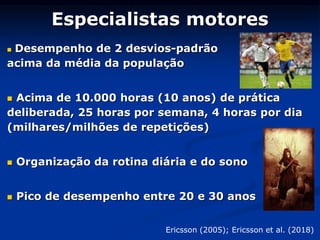 Especialistas motores
 Desempenho de 2 desvios-padrão
acima da média da população
 Acima de 10.000 horas (10 anos) de prática
deliberada, 25 horas por semana, 4 horas por dia
(milhares/milhões de repetições)
 Organização da rotina diária e do sono
 Pico de desempenho entre 20 e 30 anos
Ericsson (2005); Ericsson et al. (2018)
 