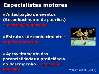Especialistas motores
 Antecipação de eventos
(Reconhecimento de padrões)
– percepção apurada
 Estrutura de conhecimento –
cognição apurada
 Aproveitamento das
potencialidades e proficiência
no desempenho – execução
apurada Williams et al. (2005)
 