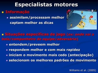 Especialistas motores
 Informação
 assimilam/processam melhor
captam melhor as dicas
 Situações específicas de jogo (ex: onde vai a
bola/companheiro de equipe/adversário)
 entendem/preveem melhor
 respondem melhor e com mais rapidez
 iniciam o movimento mais cedo (antecipação)
 selecionam os melhores padrões de movimento
Williams et al. (2005)
 