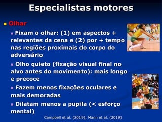 Especialistas motores
 Olhar
 Fixam o olhar: (1) em aspectos +
relevantes da cena e (2) por + tempo
nas regiões proximais do corpo do
adversário
 Olho quieto (fixação visual final no
alvo antes do movimento): mais longo
e precoce
 Fazem menos fixações oculares e
mais demoradas
 Dilatam menos a pupila (< esforço
mental)
Campbell et al. (2019); Mann et al. (2019)
 