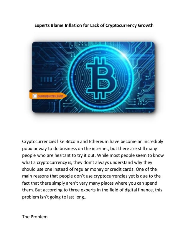 Experts Blame Inflation for Lack of Cryptocurrency Growth
Cryptocurrencies like Bitcoin and Ethereum have become an incredibly
popular way to do business on the internet, but there are still many
people who are hesitant to try it out. While most people seem to know
what a cryptocurrency is, they don’t always understand why they
should use one instead of regular money or credit cards. One of the
main reasons that people don’t use cryptocurrencies yet is due to the
fact that there simply aren’t very many places where you can spend
them. But according to three experts in the field of digital finance, this
problem isn’t going to last long...
The Problem
 