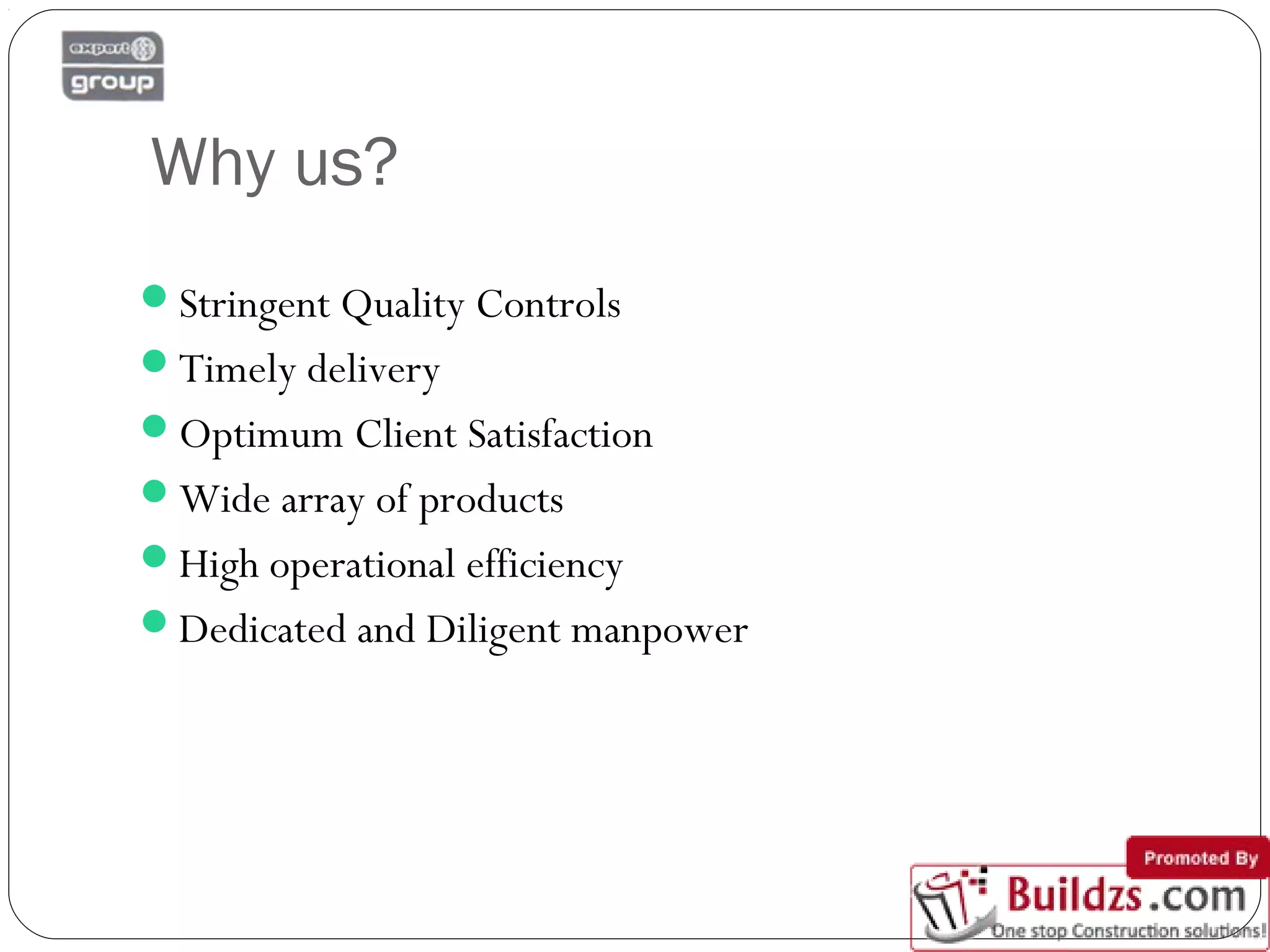 Why us?
Stringent Quality Controls
Timely delivery
Optimum Client Satisfaction
Wide array of products
High operational efficiency
Dedicated and Diligent manpower