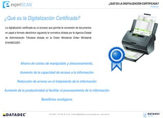 ¿QUÉ ES LA DIGITALIZACIÓN CERTIFICADA?
                                                                                                                                                   PREMISAS




¿Qué es la Digitalización Certificada?
La digitalización certificada es un proceso que permite la conversión de documentos
en papel a formato electrónico siguiendo la normativa dictada por la Agencia Estatal
de Administración Tributaria dictada en la Orden Ministerial Orden Ministerial
EHA/962/2007.




              Ahorro de costes de manipulado y almacenamiento,

              Aumento de la capacidad de acceso a la información

           Reducción de errores en el tratamiento de la información

Aumento de la productividad al facilitar el procesamiento de la información

                                   Beneficios ecológicos



                                          DATADEC Tél: 902 48 10 48 comercial@datadec.es www.datadec.es / www.ddol.es
 