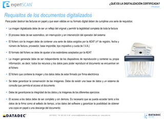 ¿QUÉ ES LA DIGITALIZACIÓN CERTIFICADA?
                                                                                                                                                     PREMISAS



Requisitos de los documentos digitalizados
Para poder destruir las facturas en papel y que sean válidas en su formato digital deben de cumplirse una serie de requisitos:

 La imagen digitalizada debe de ser un reflejo del original y permitir la legibilidad completa de toda la factura

 El proceso debe de ser automático, sin interrupción y sin intervención del operador del sistema

 El fichero con la imagen debe de contener una serie de datos exigidos por la AEAT (nº de registro, fecha y
   número de factura, proveedor, base imponible, tipo impositivo y cuota de I.V.A.)

 El formato del fichero se debe de ajustar a los estándares aceptados por la AEAT

 La imagen generada debe de ser independiente de los dispositivos de reproducción y contener su propia
   información, es decir, todos los recursos y los datos para poder reproducir el documento se encuentran en
   el fichero

 El fichero que contiene la imagen y los datos debe de estar firmado por firma electrónica

 Se debe garantizar la conservación de las imágenes. Debe de existir una base de datos y un sistema de
   consulta que permita el acceso al documento

 Debe de garantizarse la integridad de los datos y la imágenes de los diferentes ejercicios

 El acceso a los datos debe de ser completo y sin demora. Es necesario que se pueda acceder tanto a los
   datos de la firma como al sellado de tiempo, a los datos del software y garantizar la posibilidad de obtener
   una copia en papel o una descarga del documento

                                            DATADEC Tél: 902 48 10 48 comercial@datadec.es www.datadec.es / www.ddol.es
 