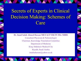 Secrets of Experts in Clinical
Decision Making: Schemes of
            Care

 Dr. Imad Salah Ahmed Hassan MD FACP FRCPI MSc MBBS
             Consultant Physician & Pulmonologist
          Chairman, Knowledge Translation Committee
                    Department of Medicine
                 King Abdulaziz Medical City
                     Riyadh, Saudi Arabia
                 imadsahassan@yahoo.co.uk
 