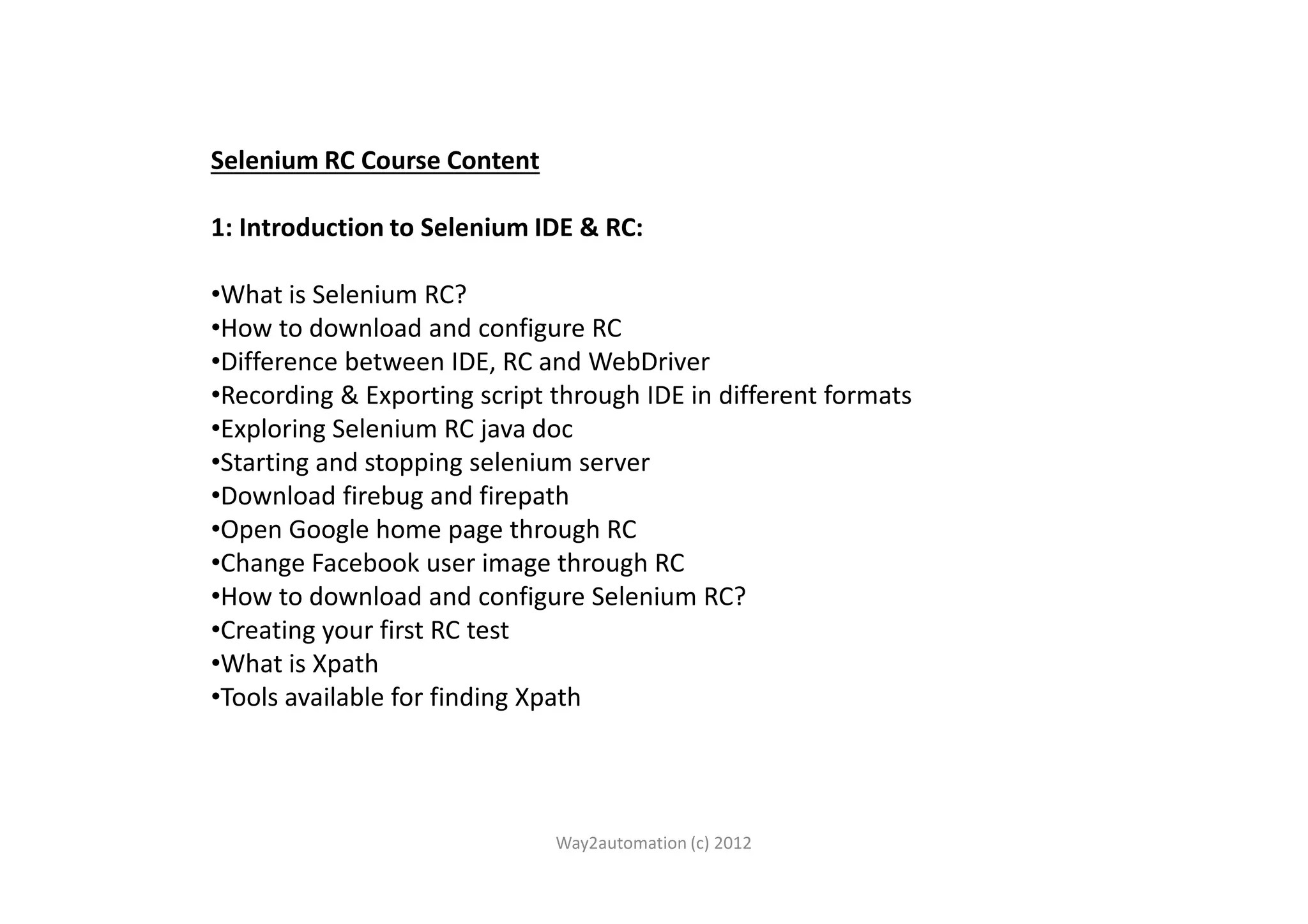 Selenium RC Course Content 1: Introduction to Selenium IDE & RC: •What is Selenium RC? •How to download and configure RC •Difference between IDE, RC and WebDriver •Recording & Exporting script through IDE in different formats •Exploring Selenium RC java doc •Starting and stopping selenium server•Starting and stopping selenium server •Download firebug and firepath •Open Google home page through RC •Change Facebook user image through RC •How to download and configure Selenium RC? •Creating your first RC test •What is Xpath •Tools available for finding Xpath Way2automation (c) 2012 