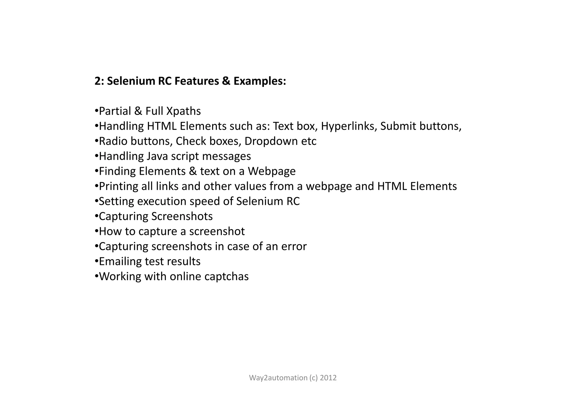 2: Selenium RC Features & Examples: •Partial & Full Xpaths •Handling HTML Elements such as: Text box, Hyperlinks, Submit buttons, •Radio buttons, Check boxes, Dropdown etc •Handling Java script messages •Finding Elements & text on a Webpage •Printing all links and other values from a webpage and HTML Elements •Setting execution speed of Selenium RC•Setting execution speed of Selenium RC •Capturing Screenshots •How to capture a screenshot •Capturing screenshots in case of an error •Emailing test results •Working with online captchas Way2automation (c) 2012 