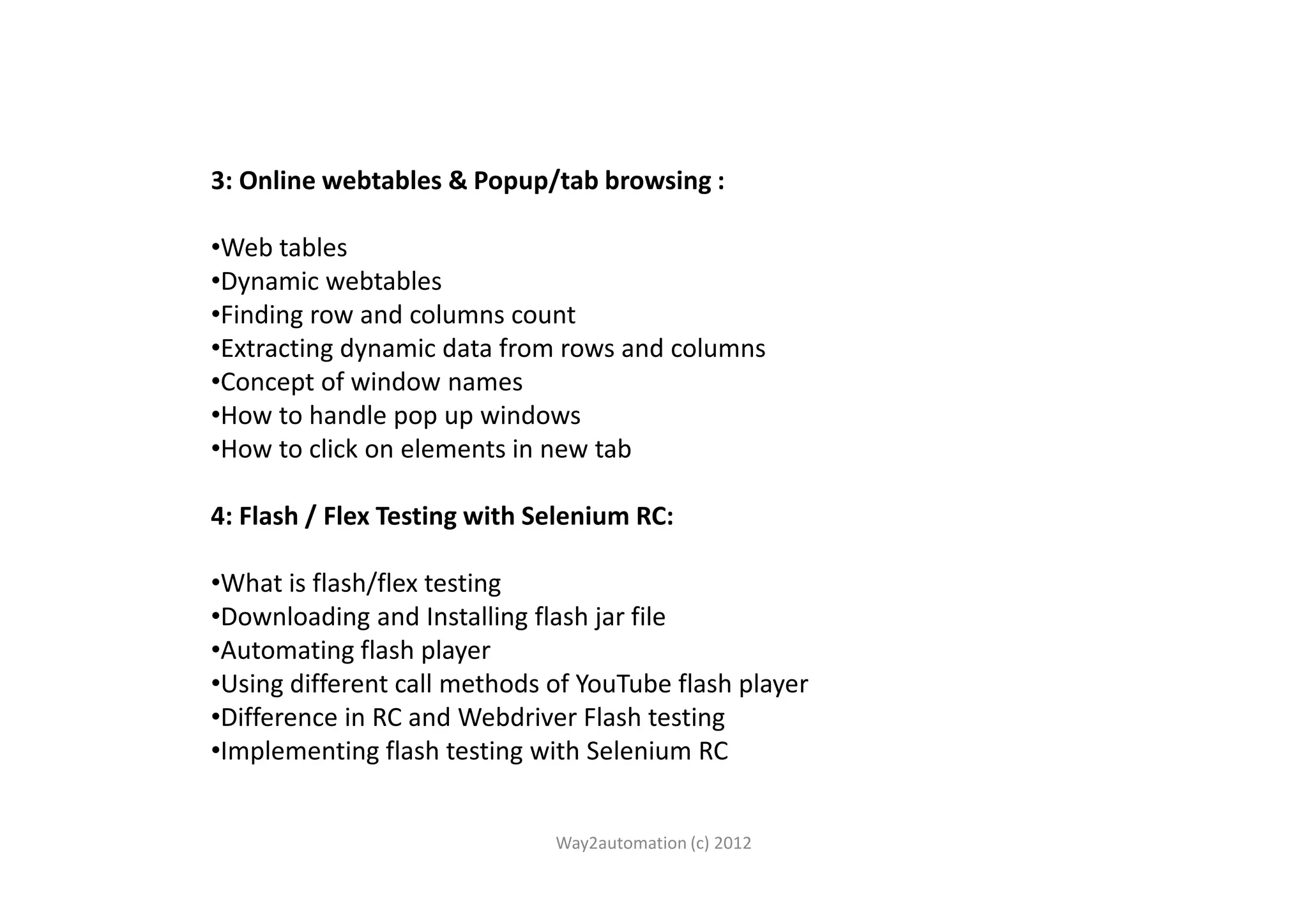 3: Online webtables & Popup/tab browsing : •Web tables •Dynamic webtables •Finding row and columns count •Extracting dynamic data from rows and columns •Concept of window names •How to handle pop up windows •How to click on elements in new tab•How to click on elements in new tab 4: Flash / Flex Testing with Selenium RC: •What is flash/flex testing •Downloading and Installing flash jar file •Automating flash player •Using different call methods of YouTube flash player •Difference in RC and Webdriver Flash testing •Implementing flash testing with Selenium RC Way2automation (c) 2012 