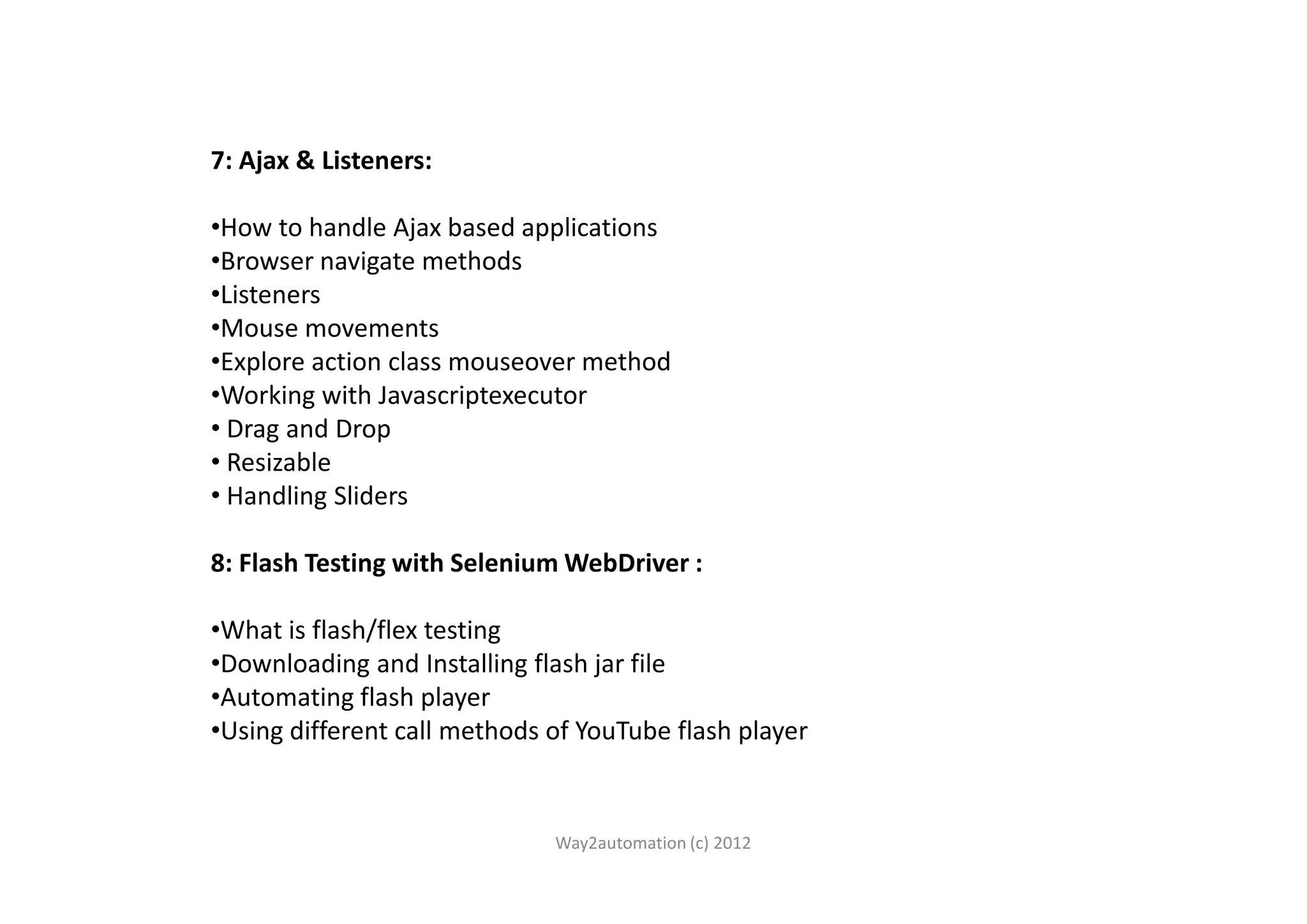 7: Ajax & Listeners: •How to handle Ajax based applications •Browser navigate methods •Listeners •Mouse movements •Explore action class mouseover method •Working with Javascriptexecutor • Drag and Drop • Resizable• Resizable • Handling Sliders 8: Flash Testing with Selenium WebDriver : •What is flash/flex testing •Downloading and Installing flash jar file •Automating flash player •Using different call methods of YouTube flash player Way2automation (c) 2012 