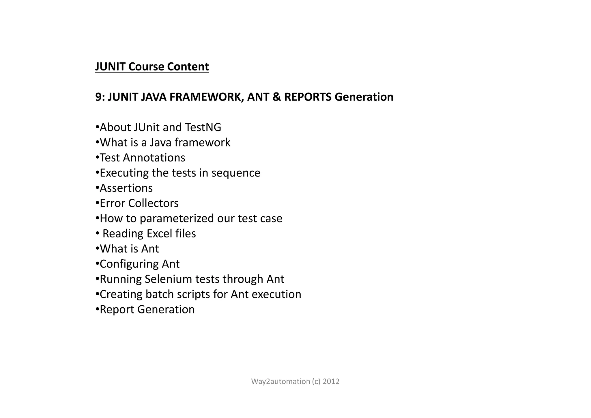 JUNIT Course Content 9: JUNIT JAVA FRAMEWORK, ANT & REPORTS Generation •About JUnit and TestNG •What is a Java framework •Test Annotations •Executing the tests in sequence •Assertions •Error Collectors•Error Collectors •How to parameterized our test case • Reading Excel files •What is Ant •Configuring Ant •Running Selenium tests through Ant •Creating batch scripts for Ant execution •Report Generation Way2automation (c) 2012 