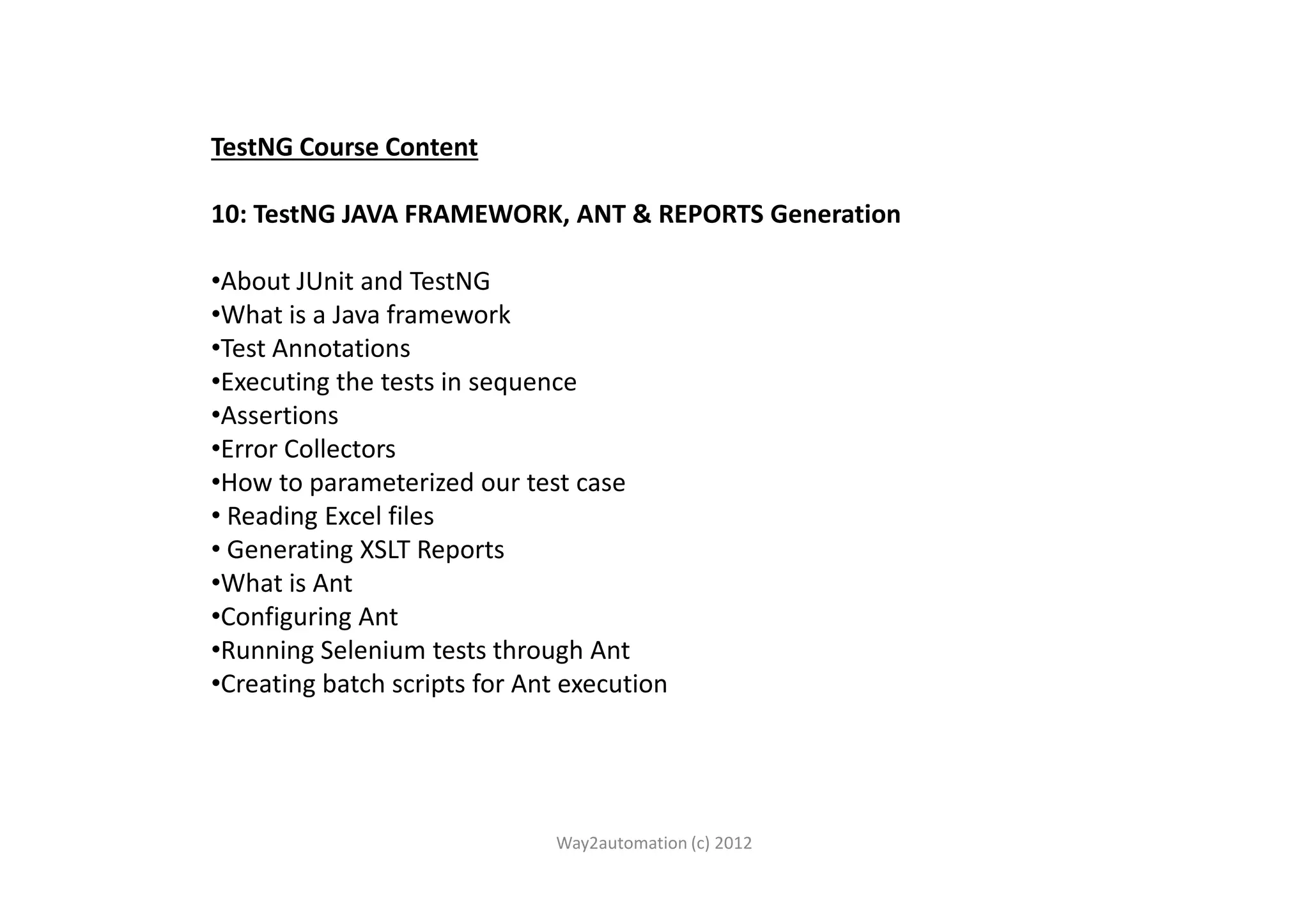 TestNG Course Content 10: TestNG JAVA FRAMEWORK, ANT & REPORTS Generation •About JUnit and TestNG •What is a Java framework •Test Annotations •Executing the tests in sequence •Assertions •Error Collectors•Error Collectors •How to parameterized our test case • Reading Excel files • Generating XSLT Reports •What is Ant •Configuring Ant •Running Selenium tests through Ant •Creating batch scripts for Ant execution Way2automation (c) 2012 