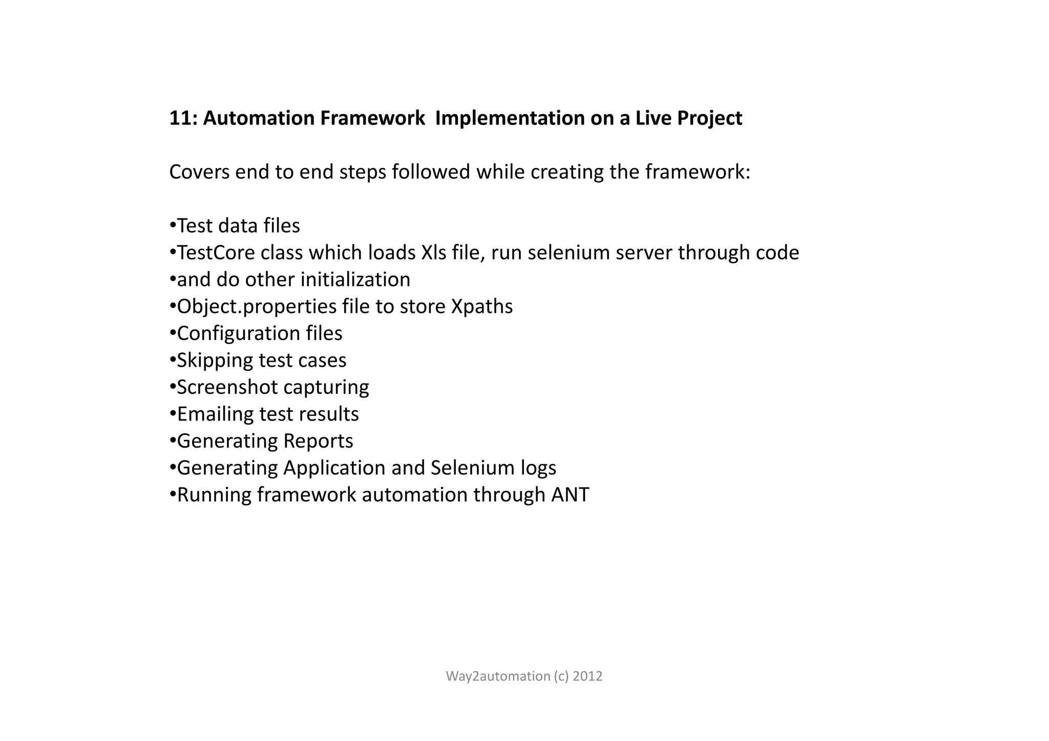 11: Automation Framework Implementation on a Live Project Covers end to end steps followed while creating the framework: •Test data files •TestCore class which loads Xls file, run selenium server through code •and do other initialization •Object.properties file to store Xpaths •Configuration files •Skipping test cases•Skipping test cases •Screenshot capturing •Emailing test results •Generating Reports •Generating Application and Selenium logs •Running framework automation through ANT Way2automation (c) 2012 