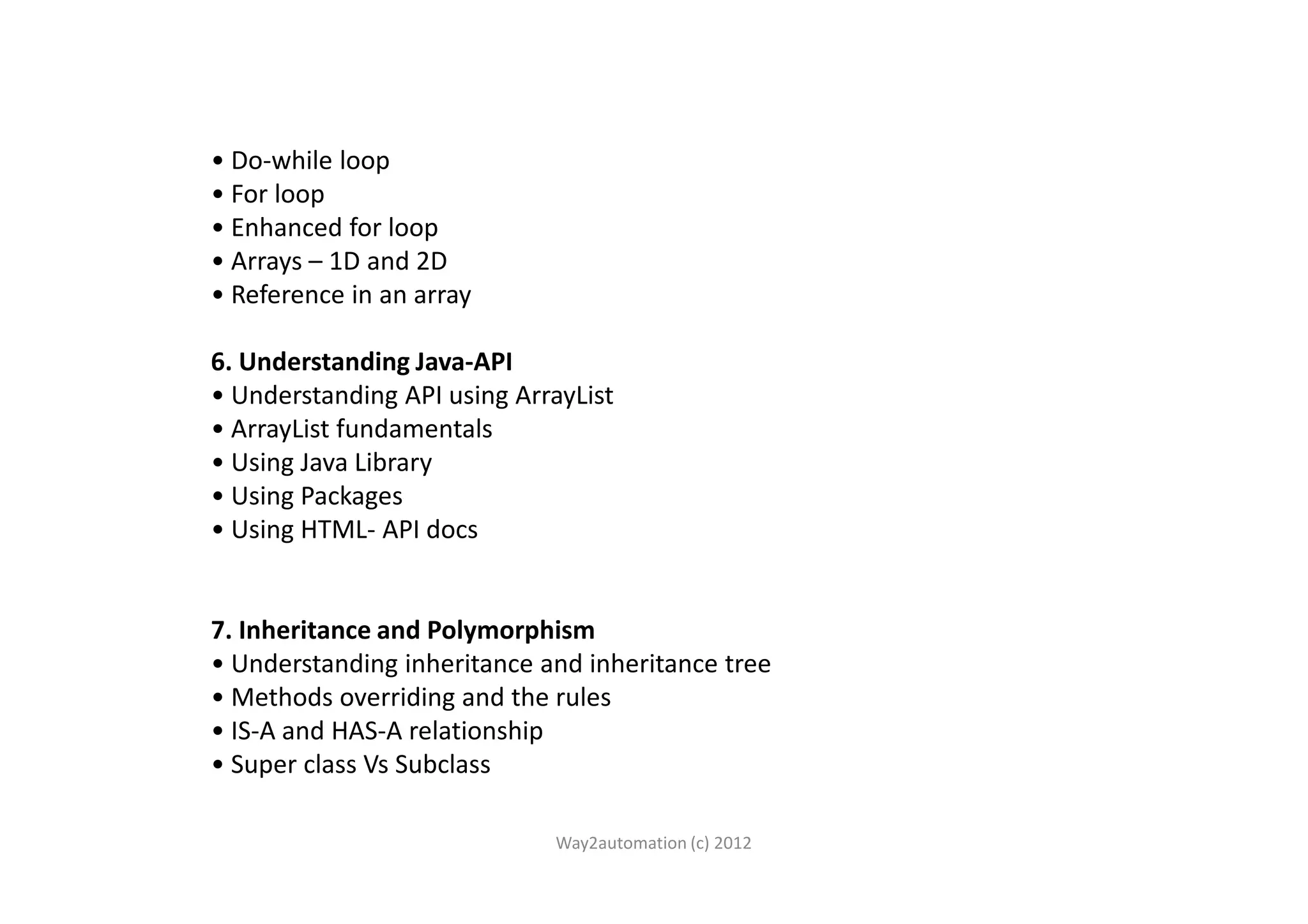 • Do-while loop • For loop • Enhanced for loop • Arrays – 1D and 2D • Reference in an array 6. Understanding Java-API • Understanding API using ArrayList • ArrayList fundamentals • Using Java Library• Using Java Library • Using Packages • Using HTML- API docs 7. Inheritance and Polymorphism • Understanding inheritance and inheritance tree • Methods overriding and the rules • IS-A and HAS-A relationship • Super class Vs Subclass Way2automation (c) 2012 