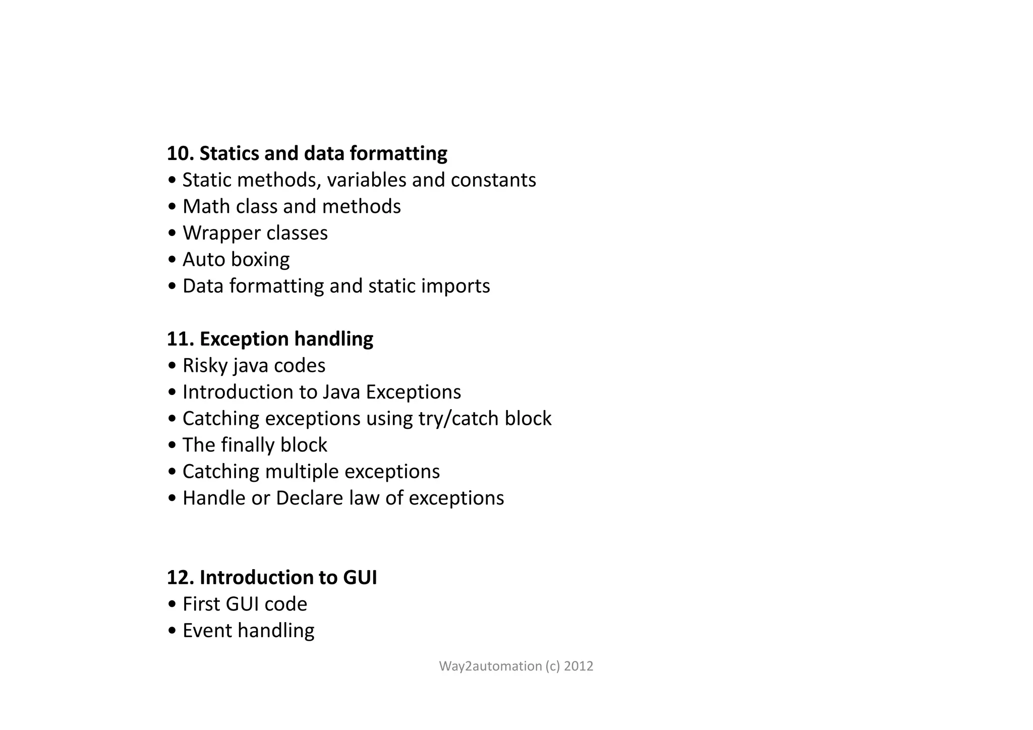 10. Statics and data formatting • Static methods, variables and constants • Math class and methods • Wrapper classes • Auto boxing • Data formatting and static imports 11. Exception handling • Risky java codes• Risky java codes • Introduction to Java Exceptions • Catching exceptions using try/catch block • The finally block • Catching multiple exceptions • Handle or Declare law of exceptions 12. Introduction to GUI • First GUI code • Event handling Way2automation (c) 2012 