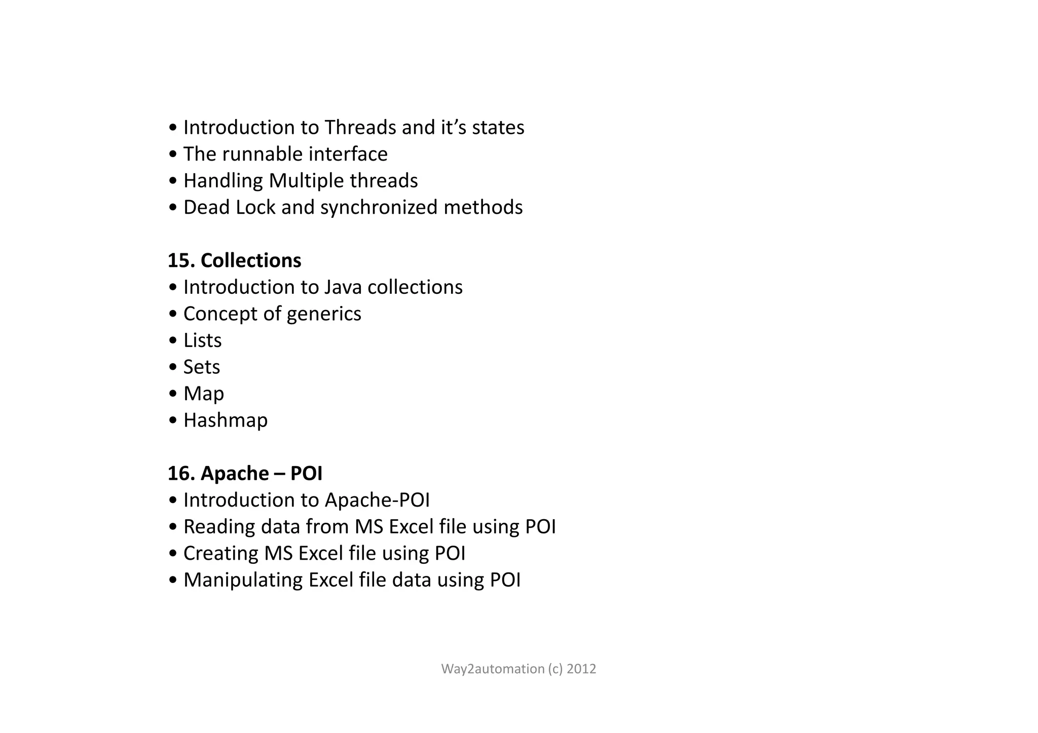 • Introduction to Threads and it’s states • The runnable interface • Handling Multiple threads • Dead Lock and synchronized methods 15. Collections • Introduction to Java collections • Concept of generics • Lists • Sets• Sets • Map • Hashmap 16. Apache – POI • Introduction to Apache-POI • Reading data from MS Excel file using POI • Creating MS Excel file using POI • Manipulating Excel file data using POI Way2automation (c) 2012 