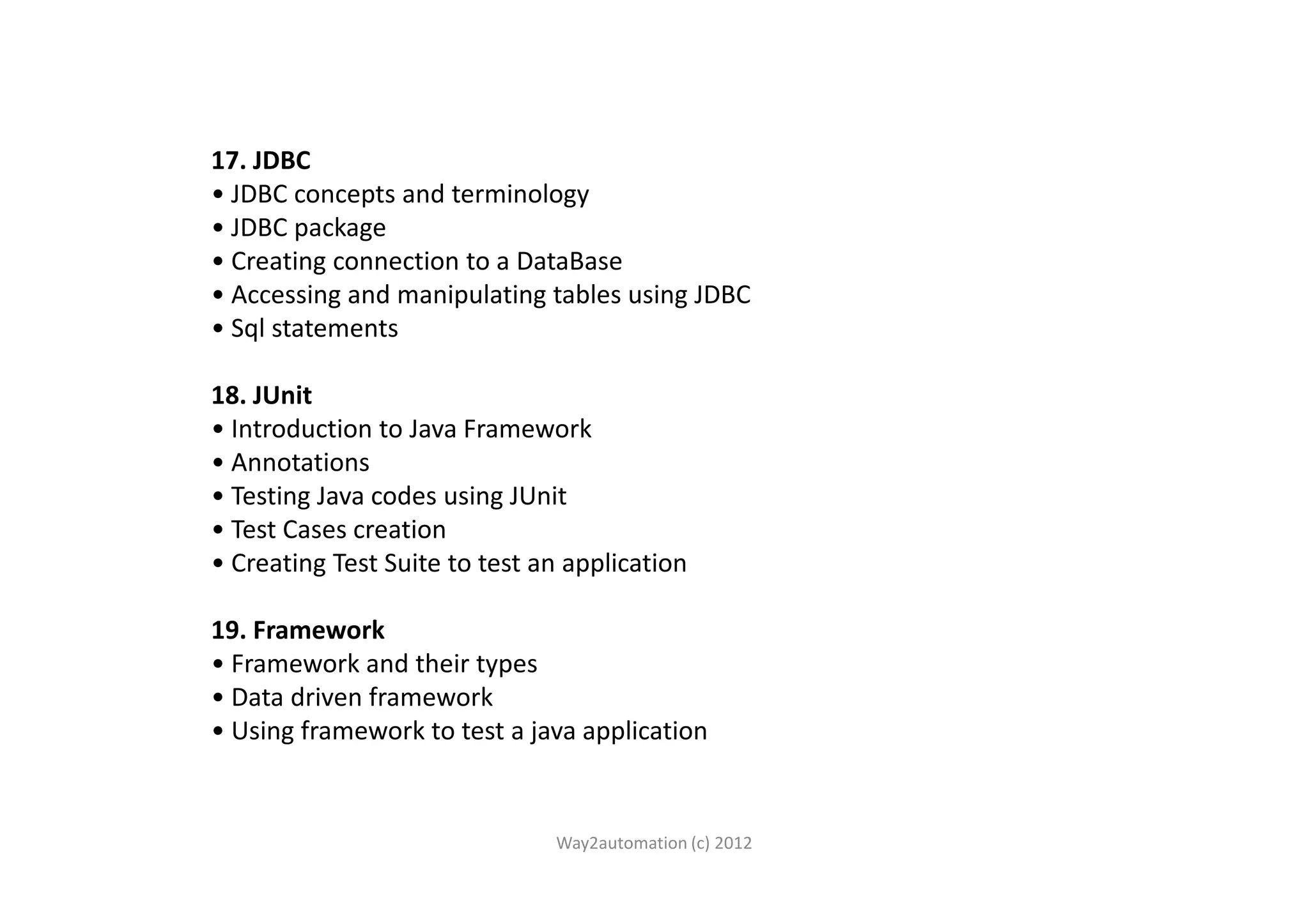 17. JDBC • JDBC concepts and terminology • JDBC package • Creating connection to a DataBase • Accessing and manipulating tables using JDBC • Sql statements 18. JUnit • Introduction to Java Framework • Annotations• Annotations • Testing Java codes using JUnit • Test Cases creation • Creating Test Suite to test an application 19. Framework • Framework and their types • Data driven framework • Using framework to test a java application Way2automation (c) 2012 