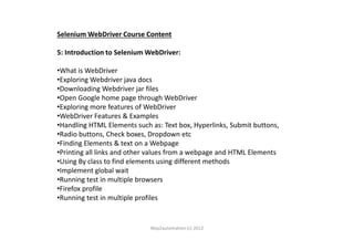Selenium WebDriver Course Content
5: Introduction to Selenium WebDriver:
•What is WebDriver
•Exploring Webdriver java docs
•Downloading Webdriver jar files
•Open Google home page through WebDriver
•Exploring more features of WebDriver
•WebDriver Features & Examples
•Handling HTML Elements such as: Text box, Hyperlinks, Submit buttons,•Handling HTML Elements such as: Text box, Hyperlinks, Submit buttons,
•Radio buttons, Check boxes, Dropdown etc
•Finding Elements & text on a Webpage
•Printing all links and other values from a webpage and HTML Elements
•Using By class to find elements using different methods
•Implement global wait
•Running test in multiple browsers
•Firefox profile
•Running test in multiple profiles
Way2automation (c) 2012
 