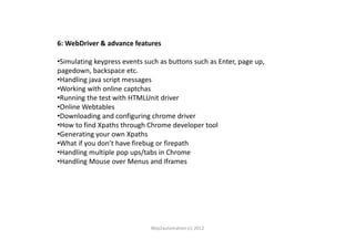 6: WebDriver & advance features
•Simulating keypress events such as buttons such as Enter, page up,
pagedown, backspace etc.
•Handling java script messages
•Working with online captchas
•Running the test with HTMLUnit driver
•Online Webtables
•Downloading and configuring chrome driver
•How to find Xpaths through Chrome developer tool•How to find Xpaths through Chrome developer tool
•Generating your own Xpaths
•What if you don’t have firebug or firepath
•Handling multiple pop ups/tabs in Chrome
•Handling Mouse over Menus and Iframes
Way2automation (c) 2012
 