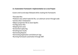 11: Automation Framework Implementation on a Live Project
Covers end to end steps followed while creating the framework:
•Test data files
•TestCore class which loads Xls file, run selenium server through code
•and do other initialization
•Object.properties file to store Xpaths
•Configuration files
•Skipping test cases•Skipping test cases
•Screenshot capturing
•Emailing test results
•Generating Reports
•Generating Application and Selenium logs
•Running framework automation through ANT
Way2automation (c) 2012
 