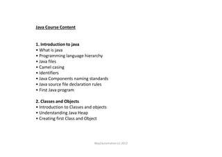 Java Course Content
1. Introduction to java
• What is java
• Programming language hierarchy
• Java files
• Camel casing
• Identifiers
• Java Components naming standards• Java Components naming standards
• Java source file declaration rules
• First Java program
2. Classes and Objects
• Introduction to Classes and objects
• Understanding Java Heap
• Creating first Class and Object
Way2automation (c) 2012
 