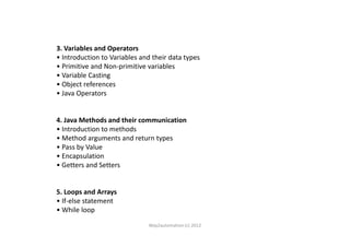 3. Variables and Operators
• Introduction to Variables and their data types
• Primitive and Non-primitive variables
• Variable Casting
• Object references
• Java Operators
4. Java Methods and their communication4. Java Methods and their communication
• Introduction to methods
• Method arguments and return types
• Pass by Value
• Encapsulation
• Getters and Setters
5. Loops and Arrays
• If-else statement
• While loop
Way2automation (c) 2012
 