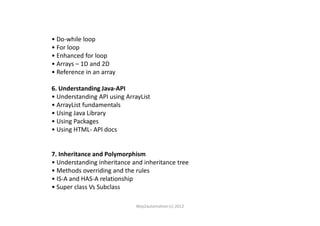 • Do-while loop
• For loop
• Enhanced for loop
• Arrays – 1D and 2D
• Reference in an array
6. Understanding Java-API
• Understanding API using ArrayList
• ArrayList fundamentals
• Using Java Library• Using Java Library
• Using Packages
• Using HTML- API docs
7. Inheritance and Polymorphism
• Understanding inheritance and inheritance tree
• Methods overriding and the rules
• IS-A and HAS-A relationship
• Super class Vs Subclass
Way2automation (c) 2012
 