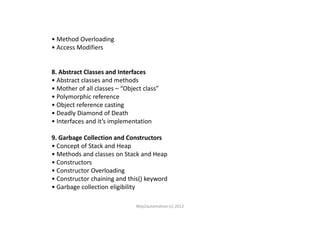 • Method Overloading
• Access Modifiers
8. Abstract Classes and Interfaces
• Abstract classes and methods
• Mother of all classes – “Object class”
• Polymorphic reference
• Object reference casting
• Deadly Diamond of Death• Deadly Diamond of Death
• Interfaces and it’s implementation
9. Garbage Collection and Constructors
• Concept of Stack and Heap
• Methods and classes on Stack and Heap
• Constructors
• Constructor Overloading
• Constructor chaining and this() keyword
• Garbage collection eligibility
Way2automation (c) 2012
 