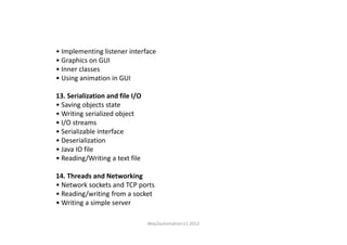 • Implementing listener interface
• Graphics on GUI
• Inner classes
• Using animation in GUI
13. Serialization and file I/O
• Saving objects state
• Writing serialized object
• I/O streams• I/O streams
• Serializable interface
• Deserialization
• Java IO file
• Reading/Writing a text file
14. Threads and Networking
• Network sockets and TCP ports
• Reading/writing from a socket
• Writing a simple server
Way2automation (c) 2012
 