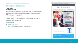 19
Наша страсть – качественный емейл-маркетинг
Триггерные сообщения
OZON.ru
Ozon.ru не только подздравляет тех, кто указал дату
рождения, но и спрашивает о дате подписчиков.
Мотивация – подарок!
Тема: «Марина давайте познакомимся
поближес нами!»
Метрики:
• Open Rate 102,7
• CTR +20% выше средних показателей
 