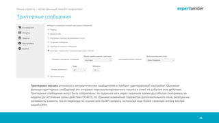21
Наша страсть – качественный емейл-маркетинг
Триггерные письма относятся к автоматическим сообщениям и требуют единоразовой настройки. Основная
функция триггерных сообщений это отправка персонализированного письма в ответ на событие или действие.
Триггерные сообщения могут быть отправлены: за заданное или через заданное время до события (например, за
неделю до истечения срока действия ОСАГО), по причине изменения параметра дополнительного поля, реакции на
активность клиента, после перехода по ссылке или по API-запросу, используя еще более сложную логику внутри
вашей CRM.
Триггерные сообщения
 