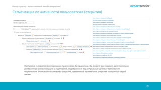 25
Наша страсть – качественный емейл-маркетинг
Сегментация по активности пользователя (открытия)
Настройки условий сегментирования практически безграничны. Вы можете выстраивать действительно
релевантную коммуникацию с аудиторией, подобранной под актуальные целевые требования
маркетолога. Учитывайте количество открытий, временной промежуток, открытия конкретных серий
писем.
 
