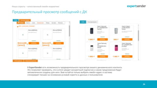 26
Наша страсть – качественный емейл-маркетинг
Предварительный просмотр сообщений с ДК
В ExpertSender есть возможность предварительного просмотра вашего динамического контента.
Это позволяет проверить, что в итоге увидит конкретный подписчик и какие предложения будут
автоматически созданы для него. Вам остаётся только выбрать емейл-адрес и система
сгенерирует письмо на основании условий скрипта и данных о пользователе.
 