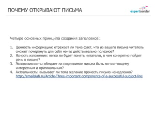 ПОЧЕМУ ОТКРЫВАЮТ ПИСЬМА




Четыре основных принципа создания заголовков:

1. Ценность информации: отражает ли тема факт, что из вашего письма читатель
   сможет почерпнуть для себя нечто действительно полезное?
2. Ясность изложения: легко ли будет понять читателю, о чем конкретно пойдет
   речь в письме?
3. Эксклюзивность: обещает ли содержимое письма быть по-настоящему
   интересным и оригинальным?
4. Актуальность: вызывает ли тема желание прочесть письмо немедленно?
   http://emailslab.ru/Article-Three-important-components-of-a-successful-subject-line
 