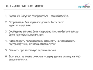 ОТОБРАЖЕНИЕ КАРТИНОК


1. Картинки могут не отображаться - это неизбежно

2. Отправитель без картинок должен быть легко
   идентифицирован

3. Сообщение должно быть сверстано так, чтобы оно всегда
   было полнофункциональным

4. Надо просить пользователей нажимать на "показывать
   всегда картинки от этого отправителя"

5. Помнить про текстовуюЗаработано письма
             Заработано
                          версию
              22 руб.     27 руб.
6. Если верстка очень сложная - сверху делать ссылку на web
   версию письма
 