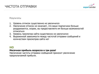 ЧАСТОТА ОТПРАВКИ


  Результаты

  1. Уровень отписок существенно не увеличился
  2. Увеличение отписок не означает, что ваши подписчики больше
     раздражаются, скорее, вы предоставляете им больше возможностей
     отписаться
  3. Уровень просмотра сайта существенно не увеличился
  4. Выраженной зависимости между частотой отправки сообщений и
     количеством просмотров сайта нет


  НО
  Месячная прибыль возросла в три раза!
  Увеличение частоты отправки сообщений приносит увеличение
  предполагаемой прибыли.
 