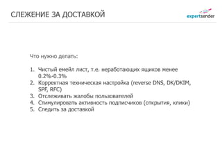 СЛЕЖЕНИЕ ЗА ДОСТАВКОЙ




    Что нужно делать:

    1. Чистый емейл лист, т.е. неработающих ящиков менее
       0.2%-0.3%
    2. Корректная техническая настройка (reverse DNS, DK/DKIM,
       SPF, RFC)
    3. Отслеживать жалобы пользователей
    4. Cтимулировать активность подписчиков (открытия, клики)
    5. Cледить за доставкой
 