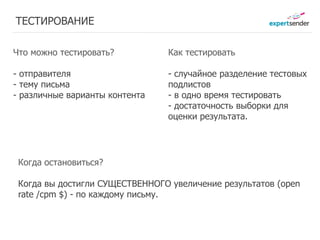 ТЕСТИРОВАНИЕ

Что можно тестировать?          Как тестировать

- отправителя                   - случайное разделение тестовых
- тему письма                   подлистов
- различные варианты контента   - в одно время тестировать
                                - достаточность выборки для
                                оценки результата.




 Когда остановиться?

 Когда вы достигли СУЩЕСТВЕННОГО увеличение результатов (open
 rate /cpm $) - по каждому письму.
 