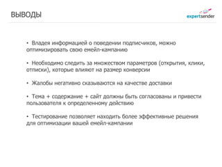 ВЫВОДЫ


   • Владея информацией о поведении подписчиков, можно
   оптимизировать свою емейл-кампанию

   • Необходимо следить за множеством параметров (открытия, клики,
   отписки), которые влияют на размер конверсии

   • Жалобы негативно сказываются на качестве доставки

   • Тема + содержание + сайт должны быть согласованы и привести
   пользователя к определенному действию

   • Тестирование позволяет находить более эффективные решения
   для оптимизации вашей емейл-кампании
 