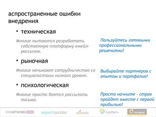аспространенные ошибки
внедрения
  • техническая
  Многие пытаются разработать          Пользуйтесь готовыми
    собственную платформу емейл-      профессиональными
    рассылок.                         решениями!

  • рыночная
  Многие начинают сотрудничество со   Выбирайте партнеров с
    специалистами низкого уровня.     опытом и портфолио!

  • психологическая
  Многие просто боятся рассылать      Просто начните – страх
    письма.                           пройдет вместе с первой
                                      прибылью!
 