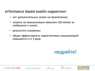 erformance based емейл-маркетинг:
  • нет дополнительных затрат на привлечение;
  • затраты на коммуникации невысоки (20 копеек за
    сообщение и ниже);
  • результаты измеримы;
  • общая эффективность маркетинговых коммуникаций
    повышается в 2-3 раза.




                                   недряйте!
 